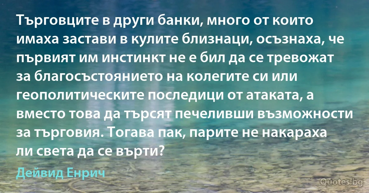 Търговците в други банки, много от които имаха застави в кулите близнаци, осъзнаха, че първият им инстинкт не е бил да се тревожат за благосъстоянието на колегите си или геополитическите последици от атаката, а вместо това да търсят печеливши възможности за търговия. Тогава пак, парите не накараха ли света да се върти? (Дейвид Енрич)