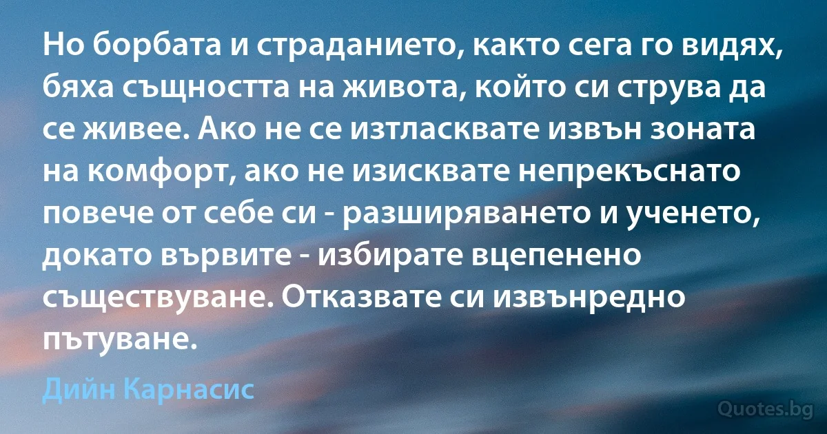 Но борбата и страданието, както сега го видях, бяха същността на живота, който си струва да се живее. Ако не се изтласквате извън зоната на комфорт, ако не изисквате непрекъснато повече от себе си - разширяването и ученето, докато вървите - избирате вцепенено съществуване. Отказвате си извънредно пътуване. (Дийн Карнасис)