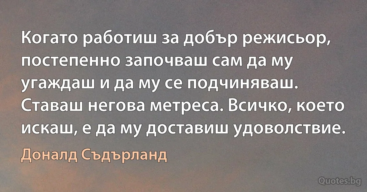 Когато работиш за добър режисьор, постепенно започваш сам да му угаждаш и да му се подчиняваш. Ставаш негова метреса. Всичко, което искаш, е да му доставиш удоволствие. (Доналд Съдърланд)