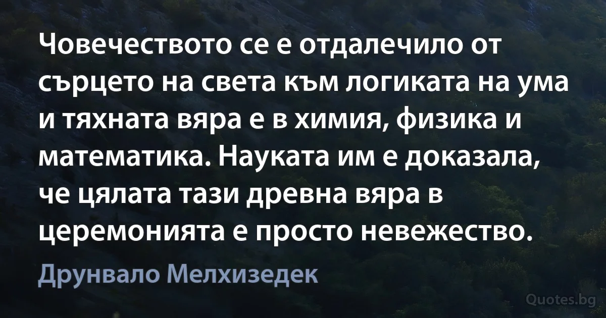 Човечеството се е отдалечило от сърцето на света към логиката на ума и тяхната вяра е в химия, физика и математика. Науката им е доказала, че цялата тази древна вяра в церемонията е просто невежество. (Друнвало Мелхизедек)