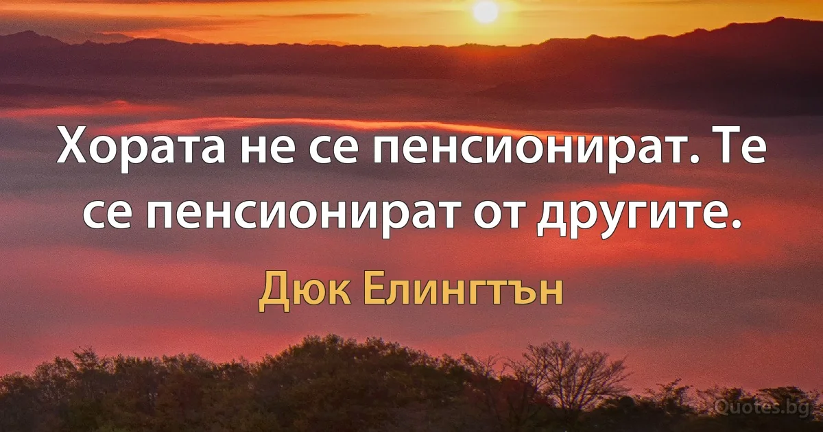 Хората не се пенсионират. Те се пенсионират от другите. (Дюк Елингтън)