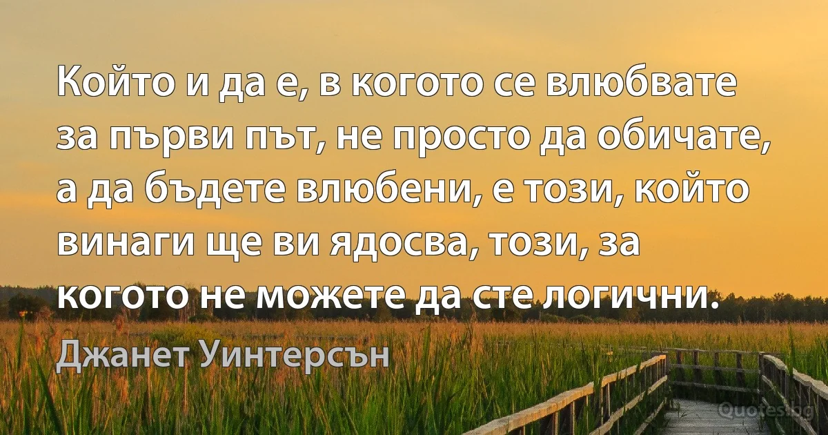 Който и да е, в когото се влюбвате за първи път, не просто да обичате, а да бъдете влюбени, е този, който винаги ще ви ядосва, този, за когото не можете да сте логични. (Джанет Уинтерсън)