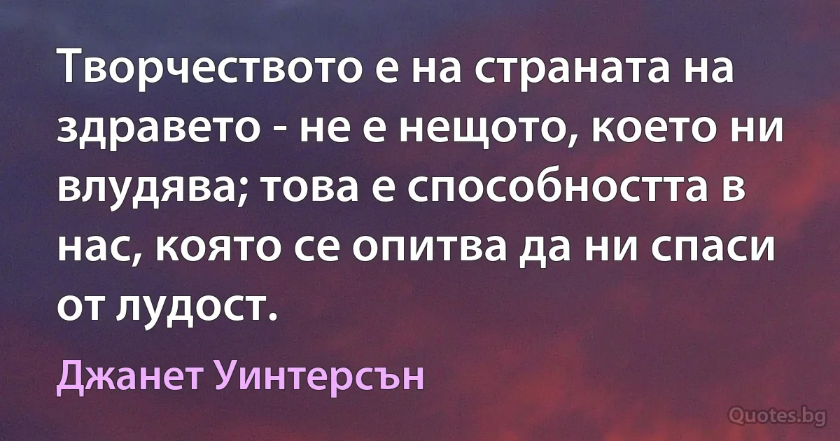 Творчеството е на страната на здравето - не е нещото, което ни влудява; това е способността в нас, която се опитва да ни спаси от лудост. (Джанет Уинтерсън)