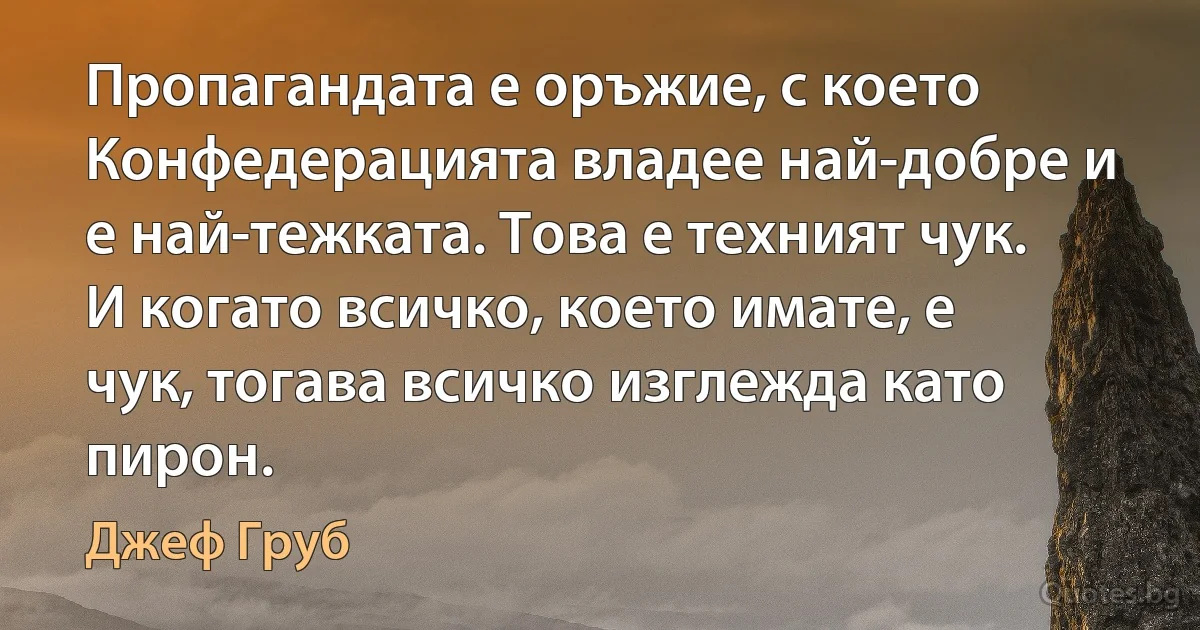 Пропагандата е оръжие, с което Конфедерацията владее най-добре и е най-тежката. Това е техният чук. И когато всичко, което имате, е чук, тогава всичко изглежда като пирон. (Джеф Груб)