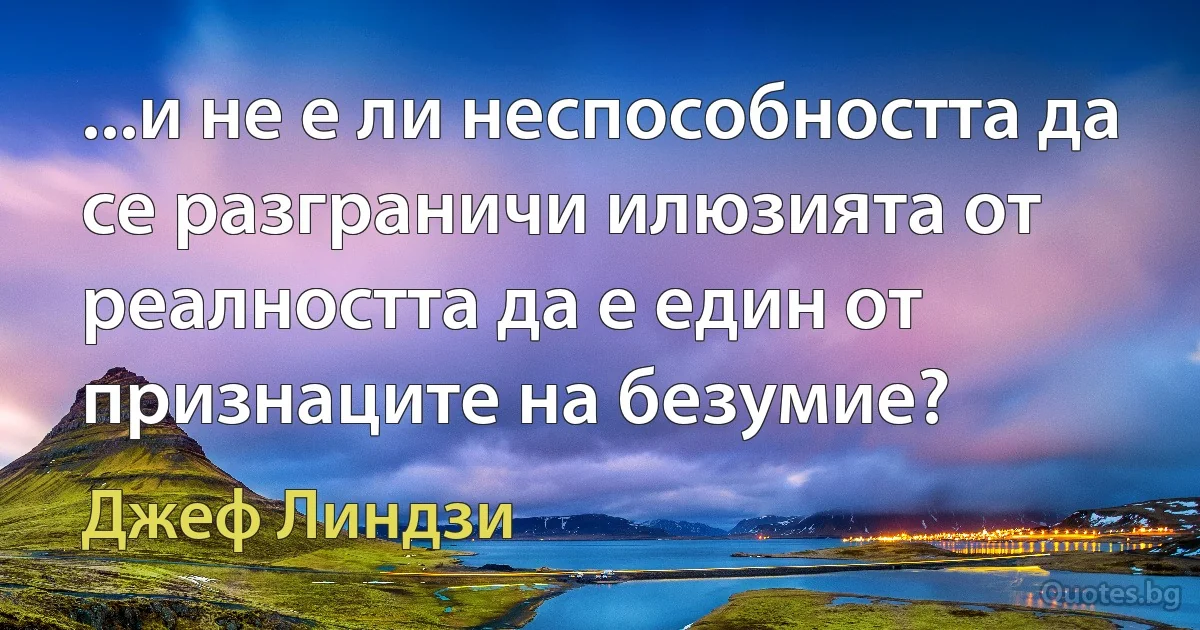 ...и не е ли неспособността да се разграничи илюзията от реалността да е един от признаците на безумие? (Джеф Линдзи)