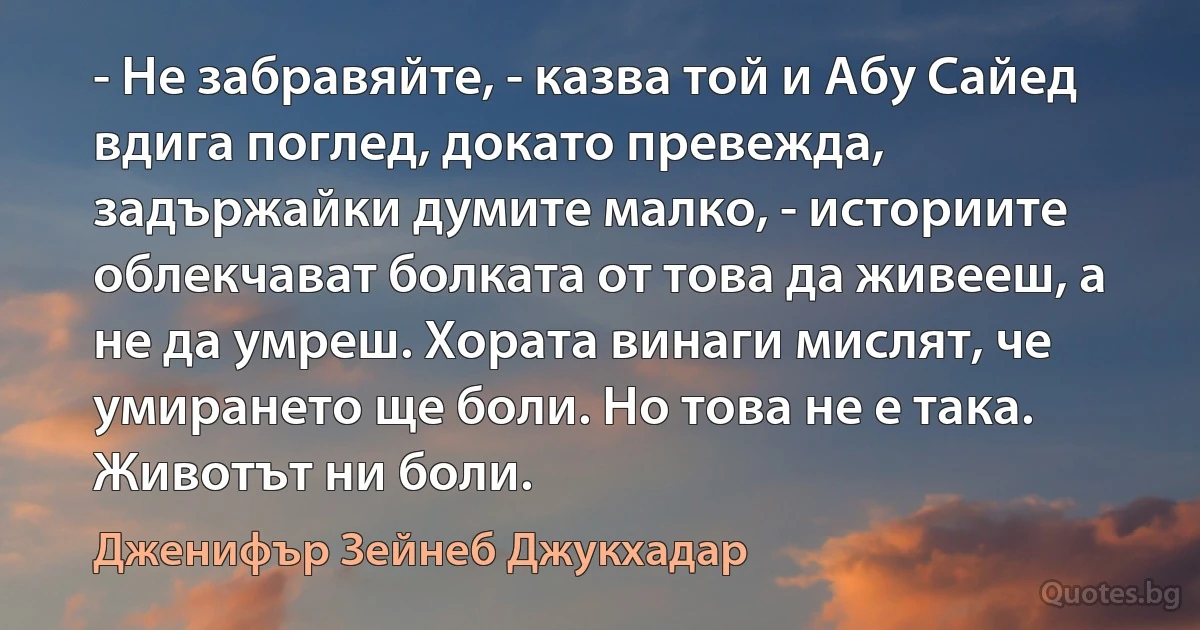 - Не забравяйте, - казва той и Абу Сайед вдига поглед, докато превежда, задържайки думите малко, - историите облекчават болката от това да живееш, а не да умреш. Хората винаги мислят, че умирането ще боли. Но това не е така. Животът ни боли. (Дженифър Зейнеб Джукхадар)