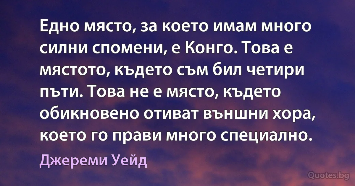 Едно място, за което имам много силни спомени, е Конго. Това е мястото, където съм бил четири пъти. Това не е място, където обикновено отиват външни хора, което го прави много специално. (Джереми Уейд)