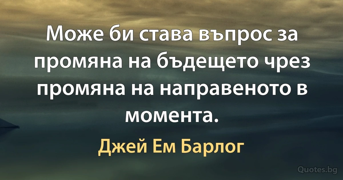 Може би става въпрос за промяна на бъдещето чрез промяна на направеното в момента. (Джей Ем Барлог)