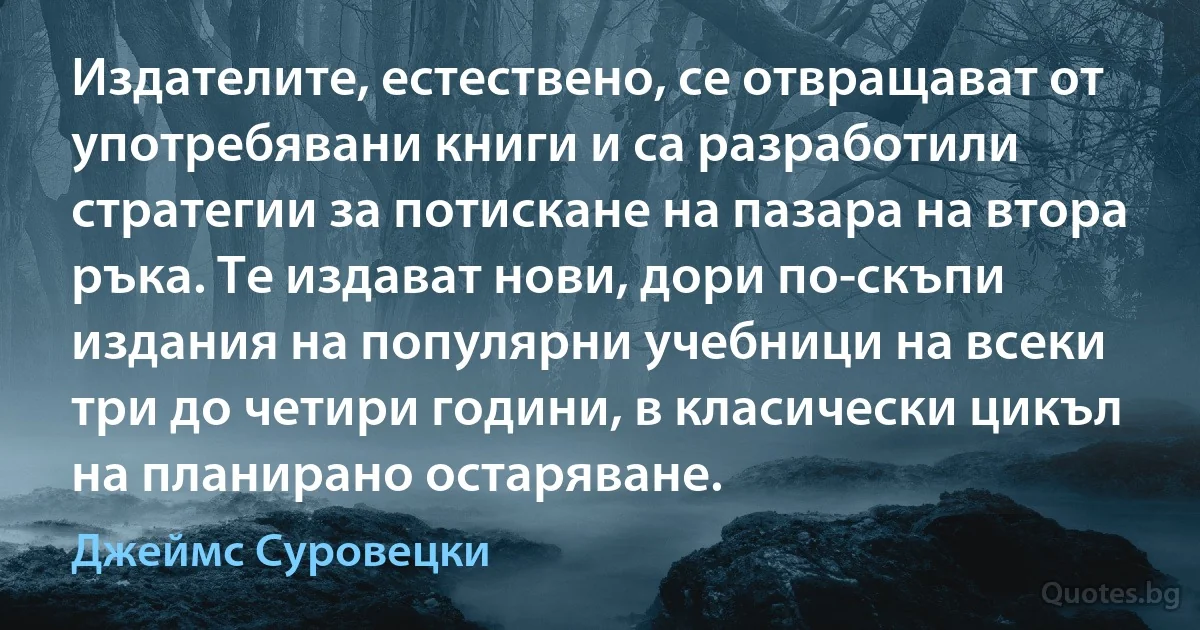 Издателите, естествено, се отвращават от употребявани книги и са разработили стратегии за потискане на пазара на втора ръка. Те издават нови, дори по-скъпи издания на популярни учебници на всеки три до четири години, в класически цикъл на планирано остаряване. (Джеймс Суровецки)