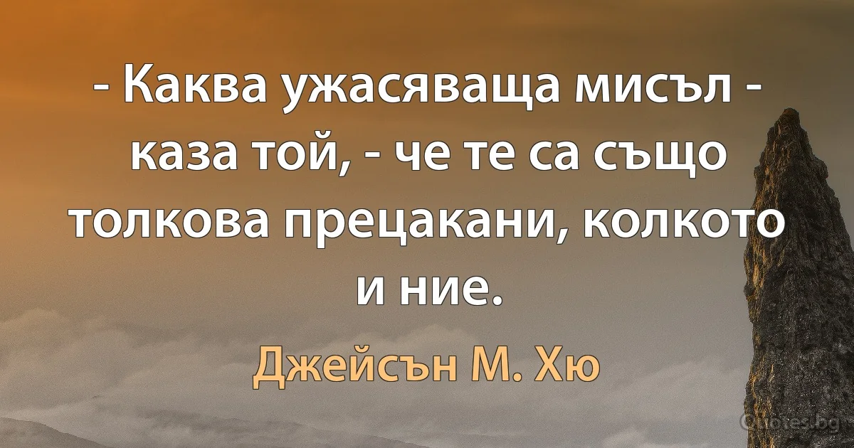 - Каква ужасяваща мисъл - каза той, - че те са също толкова прецакани, колкото и ние. (Джейсън М. Хю)