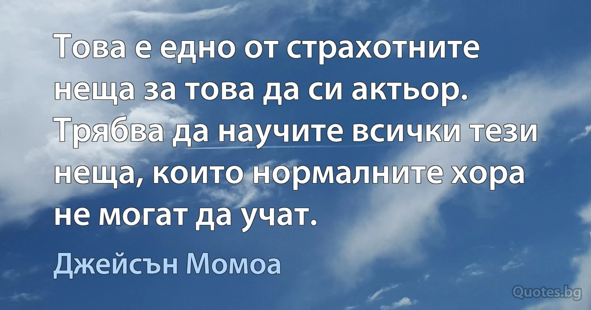 Това е едно от страхотните неща за това да си актьор. Трябва да научите всички тези неща, които нормалните хора не могат да учат. (Джейсън Момоа)