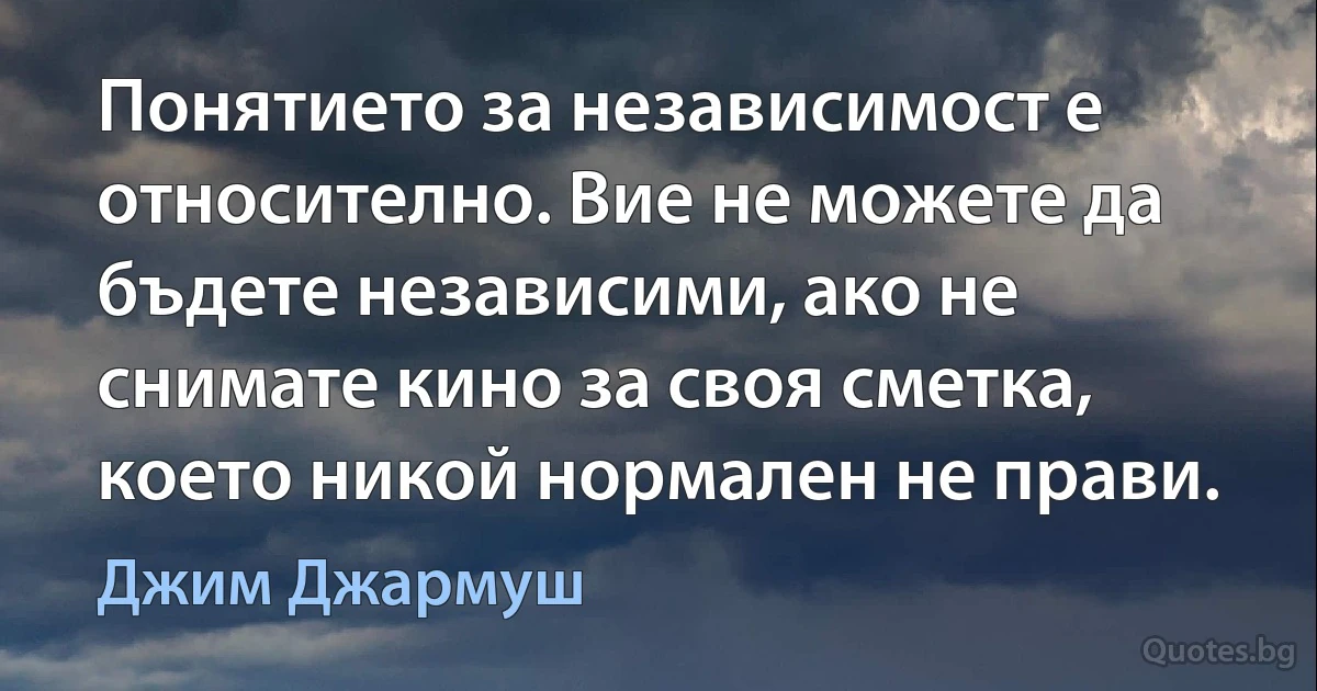 Понятието за независимост е относително. Вие не можете да бъдете независими, ако не снимате кино за своя сметка, което никой нормален не прави. (Джим Джармуш)