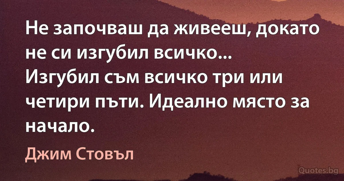 Не започваш да живееш, докато не си изгубил всичко... Изгубил съм всичко три или четири пъти. Идеално място за начало. (Джим Стовъл)