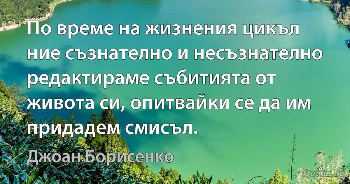 По време на жизнения цикъл ние съзнателно и несъзнателно редактираме събитията от живота си, опитвайки се да им придадем смисъл. (Джоан Борисенко)