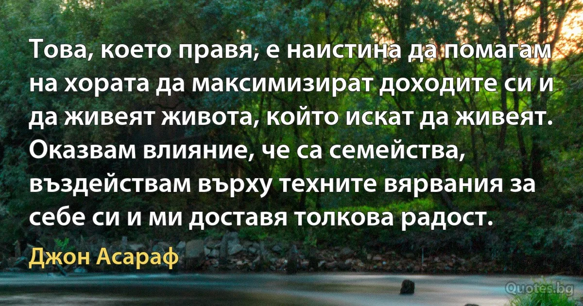 Това, което правя, е наистина да помагам на хората да максимизират доходите си и да живеят живота, който искат да живеят. Оказвам влияние, че са семейства, въздействам върху техните вярвания за себе си и ми доставя толкова радост. (Джон Асараф)