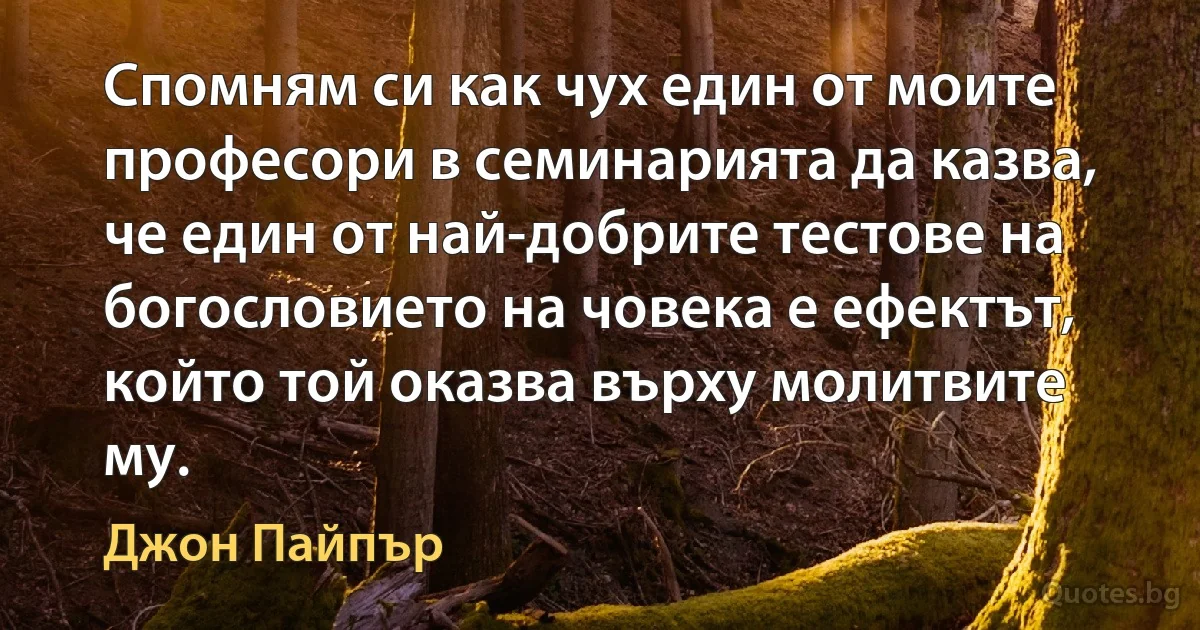 Спомням си как чух един от моите професори в семинарията да казва, че един от най-добрите тестове на богословието на човека е ефектът, който той оказва върху молитвите му. (Джон Пайпър)