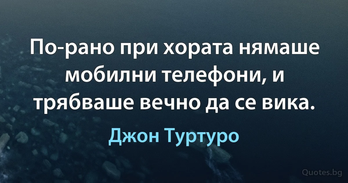 По-рано при хората нямаше мобилни телефони, и трябваше вечно да се вика. (Джон Туртуро)