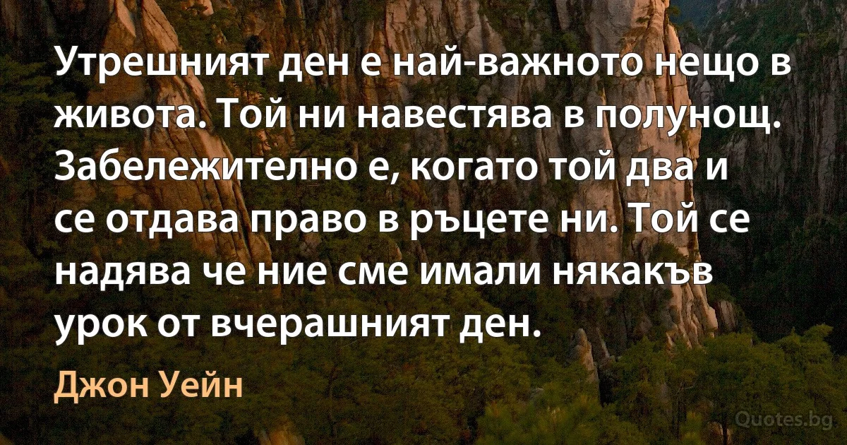 Утрешният ден е най-важното нещо в живота. Той ни навестява в полунощ. Забележително е, когато той два и се отдава право в ръцете ни. Той се надява че ние сме имали някакъв урок от вчерашният ден. (Джон Уейн)