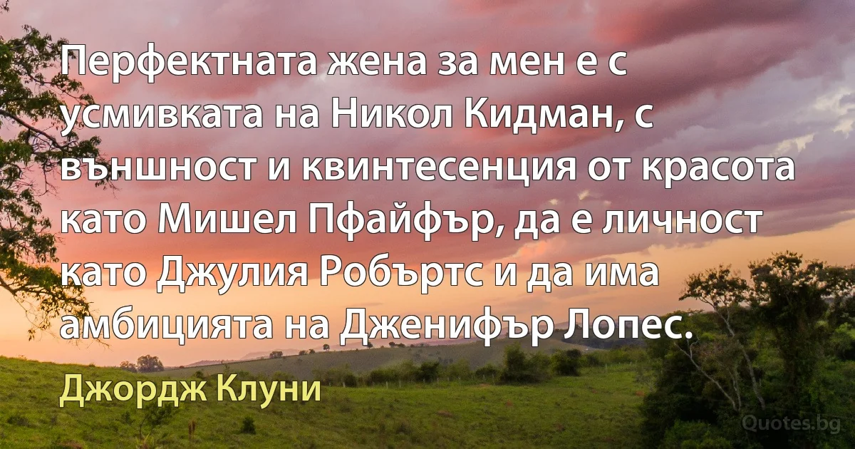 Перфектната жена за мен е с усмивката на Никол Кидман, с външност и квинтесенция от красота като Мишел Пфайфър, да е личност като Джулия Робъртс и да има амбицията на Дженифър Лопес. (Джордж Клуни)