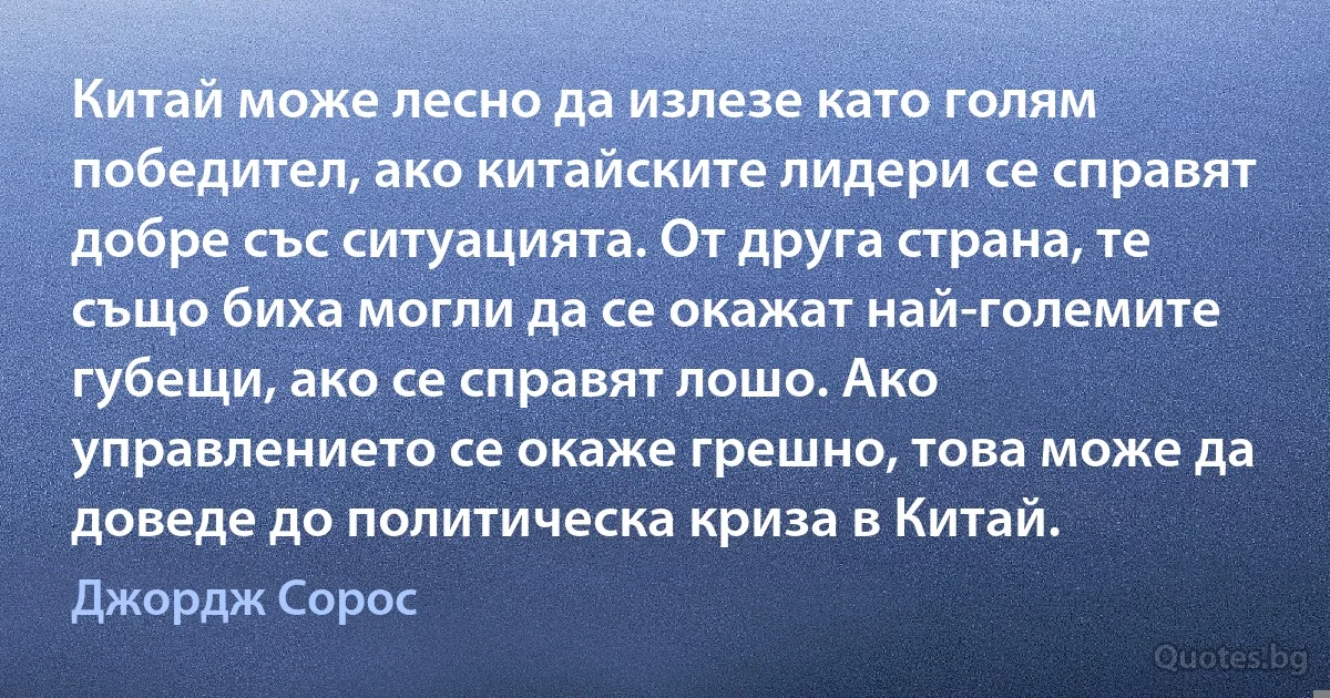 Китай може лесно да излезе като голям победител, ако китайските лидери се справят добре със ситуацията. От друга страна, те също биха могли да се окажат най-големите губещи, ако се справят лошо. Ако управлението се окаже грешно, това може да доведе до политическа криза в Китай. (Джордж Сорос)