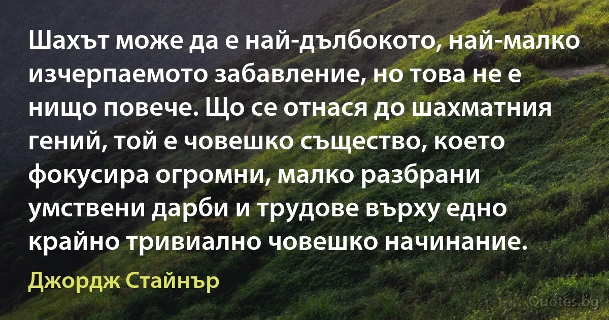 Шахът може да е най-дълбокото, най-малко изчерпаемото забавление, но това не е нищо повече. Що се отнася до шахматния гений, той е човешко същество, което фокусира огромни, малко разбрани умствени дарби и трудове върху едно крайно тривиално човешко начинание. (Джордж Стайнър)