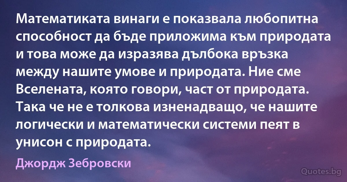 Математиката винаги е показвала любопитна способност да бъде приложима към природата и това може да изразява дълбока връзка между нашите умове и природата. Ние сме Вселената, която говори, част от природата. Така че не е толкова изненадващо, че нашите логически и математически системи пеят в унисон с природата. (Джордж Зебровски)