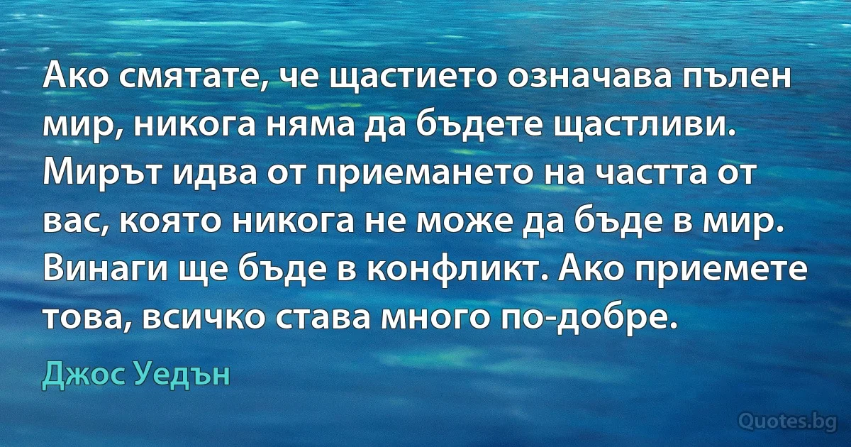 Ако смятате, че щастието означава пълен мир, никога няма да бъдете щастливи. Мирът идва от приемането на частта от вас, която никога не може да бъде в мир. Винаги ще бъде в конфликт. Ако приемете това, всичко става много по-добре. (Джос Уедън)