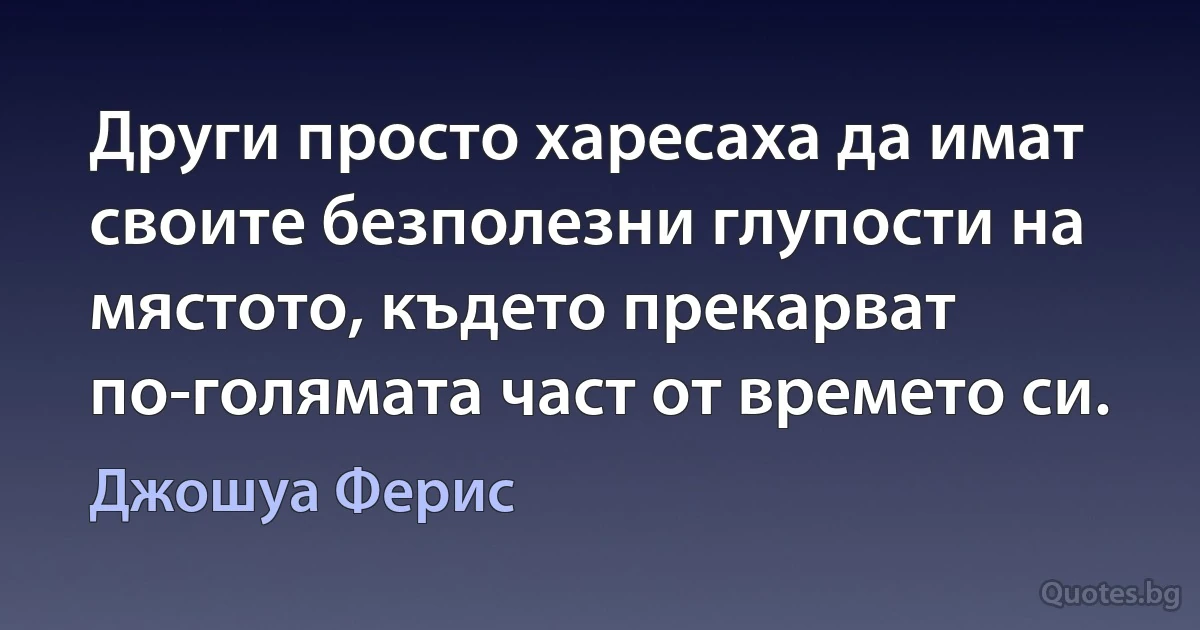 Други просто харесаха да имат своите безполезни глупости на мястото, където прекарват по-голямата част от времето си. (Джошуа Ферис)