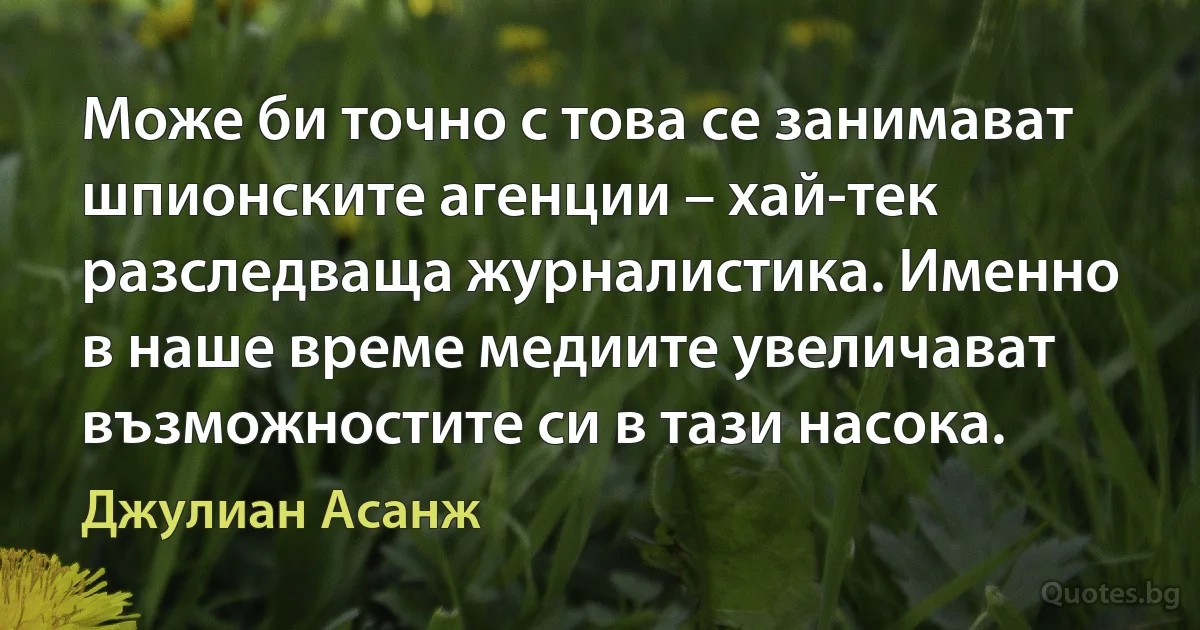 Може би точно с това се занимават шпионските агенции – хай-тек разследваща журналистика. Именно в наше време медиите увеличават възможностите си в тази насока. (Джулиан Асанж)