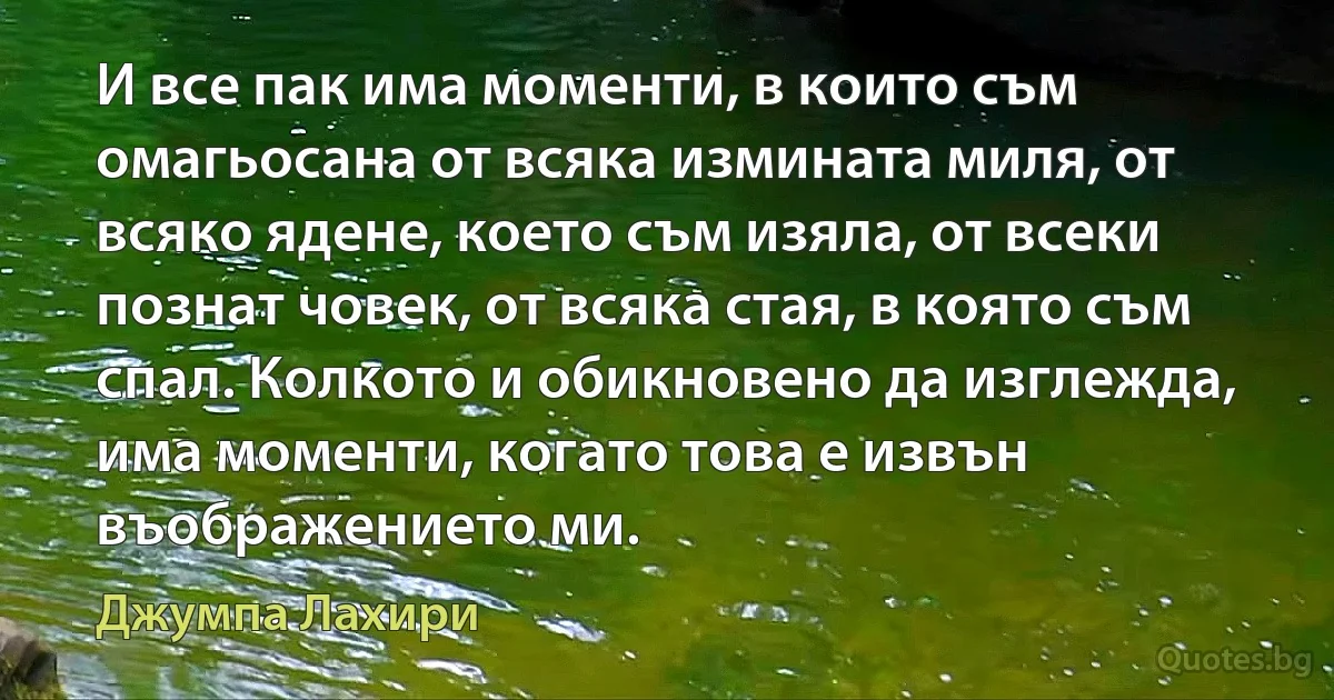 И все пак има моменти, в които съм омагьосана от всяка измината миля, от всяко ядене, което съм изяла, от всеки познат човек, от всяка стая, в която съм спал. Колкото и обикновено да изглежда, има моменти, когато това е извън въображението ми. (Джумпа Лахири)