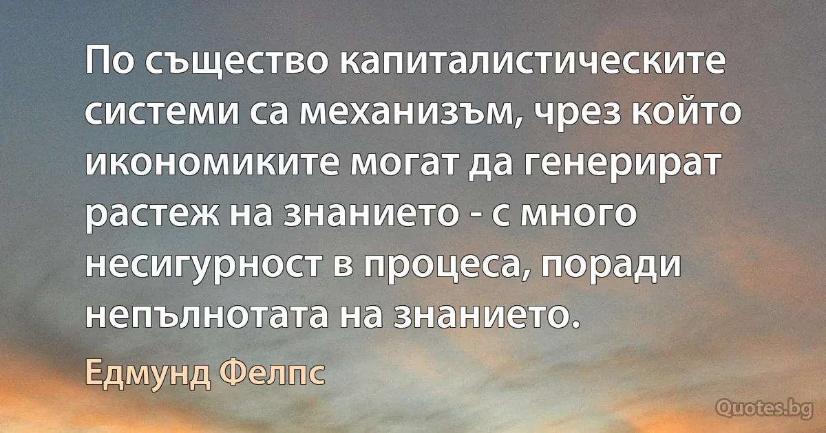 По същество капиталистическите системи са механизъм, чрез който икономиките могат да генерират растеж на знанието - с много несигурност в процеса, поради непълнотата на знанието. (Едмунд Фелпс)