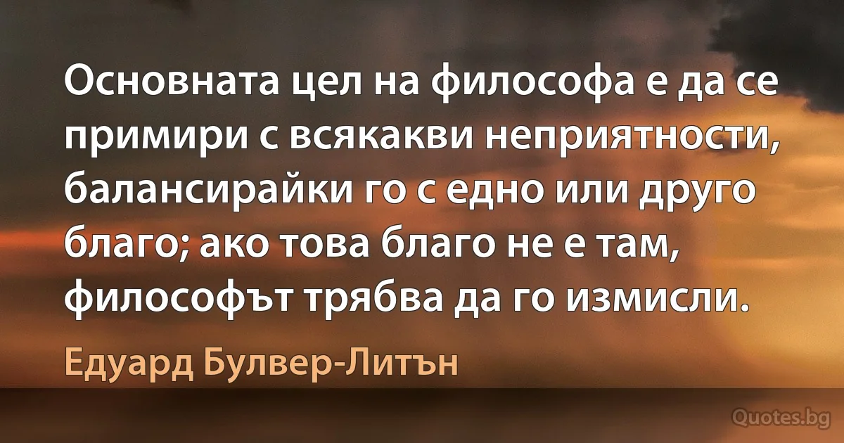 Основната цел на философа е да се примири с всякакви неприятности, балансирайки го с едно или друго благо; ако това благо не е там, философът трябва да го измисли. (Едуард Булвер-Литън)