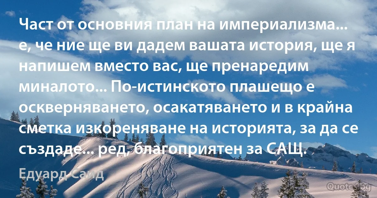 Част от основния план на империализма... е, че ние ще ви дадем вашата история, ще я напишем вместо вас, ще пренаредим миналото... По-истинското плашещо е оскверняването, осакатяването и в крайна сметка изкореняване на историята, за да се създаде... ред, благоприятен за САЩ. (Едуард Саид)