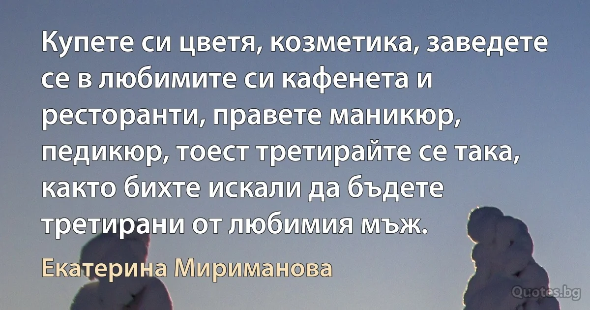 Купете си цветя, козметика, заведете се в любимите си кафенета и ресторанти, правете маникюр, педикюр, тоест третирайте се така, както бихте искали да бъдете третирани от любимия мъж. (Екатерина Мириманова)