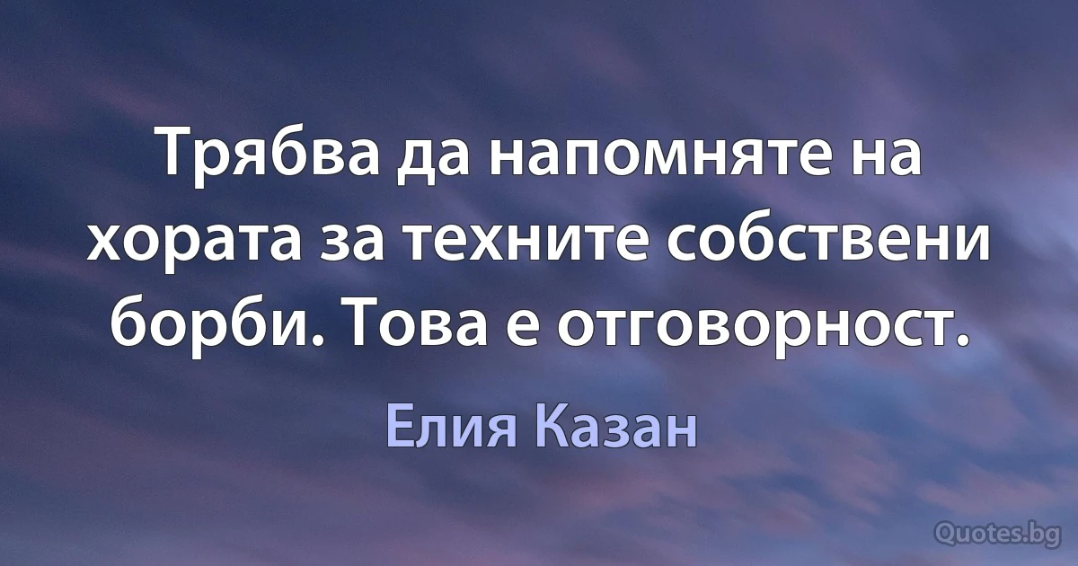 Трябва да напомняте на хората за техните собствени борби. Това е отговорност. (Елия Казан)