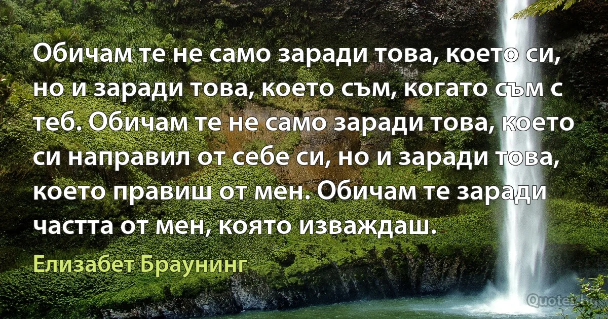 Обичам те не само заради това, което си, но и заради това, което съм, когато съм с теб. Обичам те не само заради това, което си направил от себе си, но и заради това, което правиш от мен. Обичам те заради частта от мен, която изваждаш. (Елизабет Браунинг)