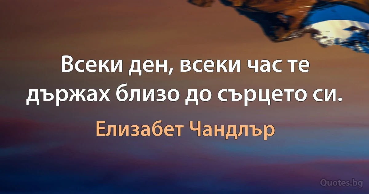 Всеки ден, всеки час те държах близо до сърцето си. (Елизабет Чандлър)