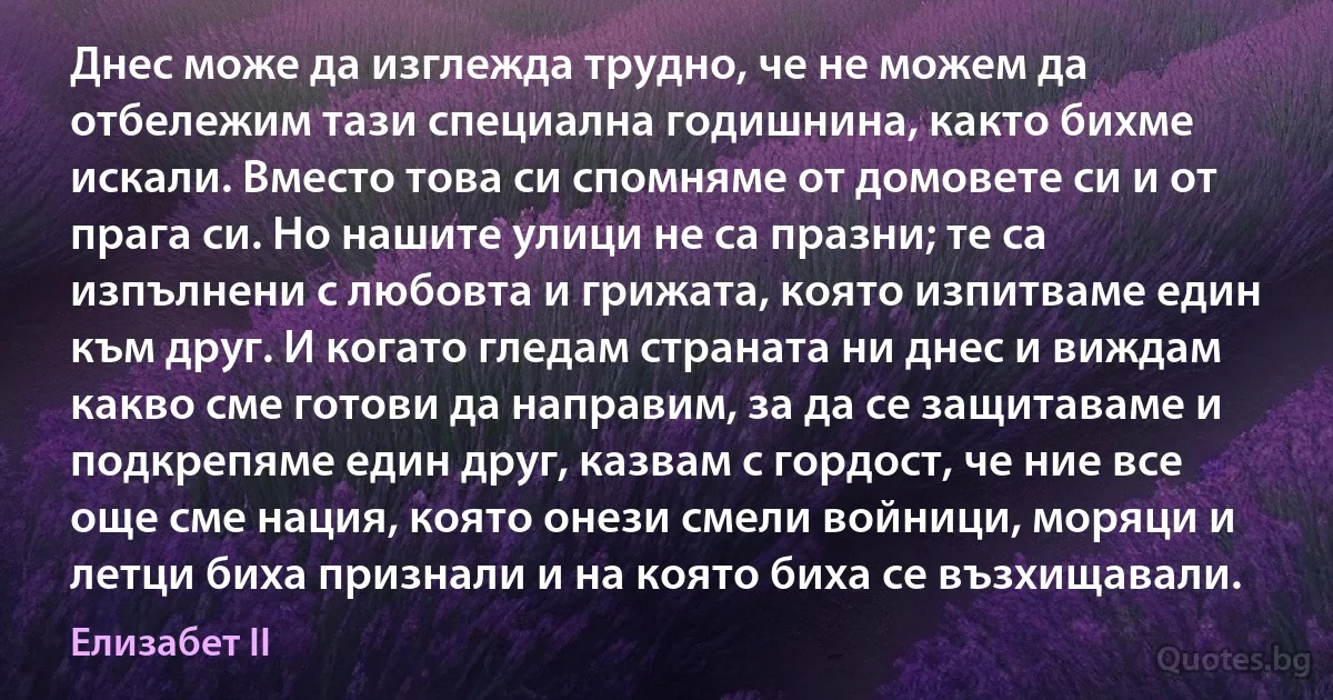 Днес може да изглежда трудно, че не можем да отбележим тази специална годишнина, както бихме искали. Вместо това си спомняме от домовете си и от прага си. Но нашите улици не са празни; те са изпълнени с любовта и грижата, която изпитваме един към друг. И когато гледам страната ни днес и виждам какво сме готови да направим, за да се защитаваме и подкрепяме един друг, казвам с гордост, че ние все още сме нация, която онези смели войници, моряци и летци биха признали и на която биха се възхищавали. (Елизабет II)