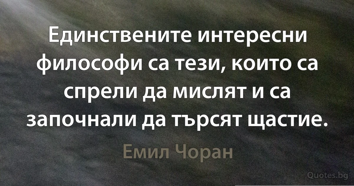 Единствените интересни философи са тези, които са спрели да мислят и са започнали да търсят щастие. (Емил Чоран)