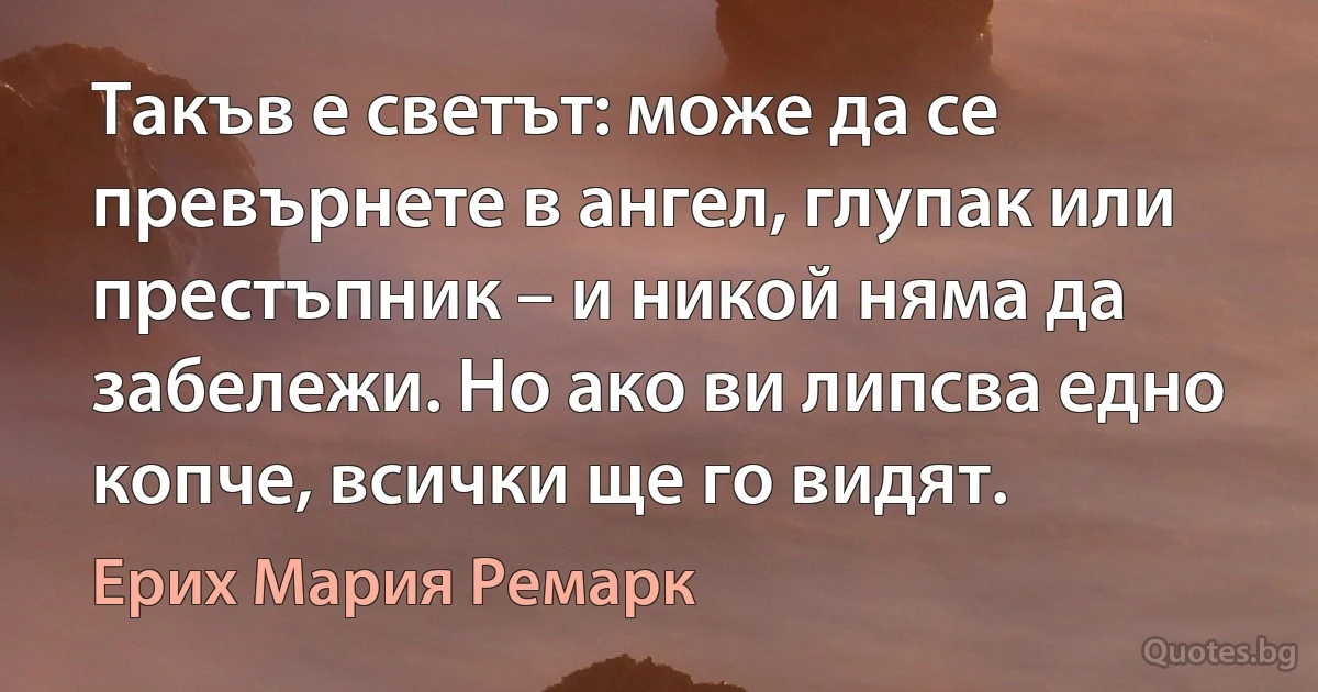 Такъв е светът: може да се превърнете в ангел, глупак или престъпник – и никой няма да забележи. Но ако ви липсва едно копче, всички ще го видят. (Ерих Мария Ремарк)