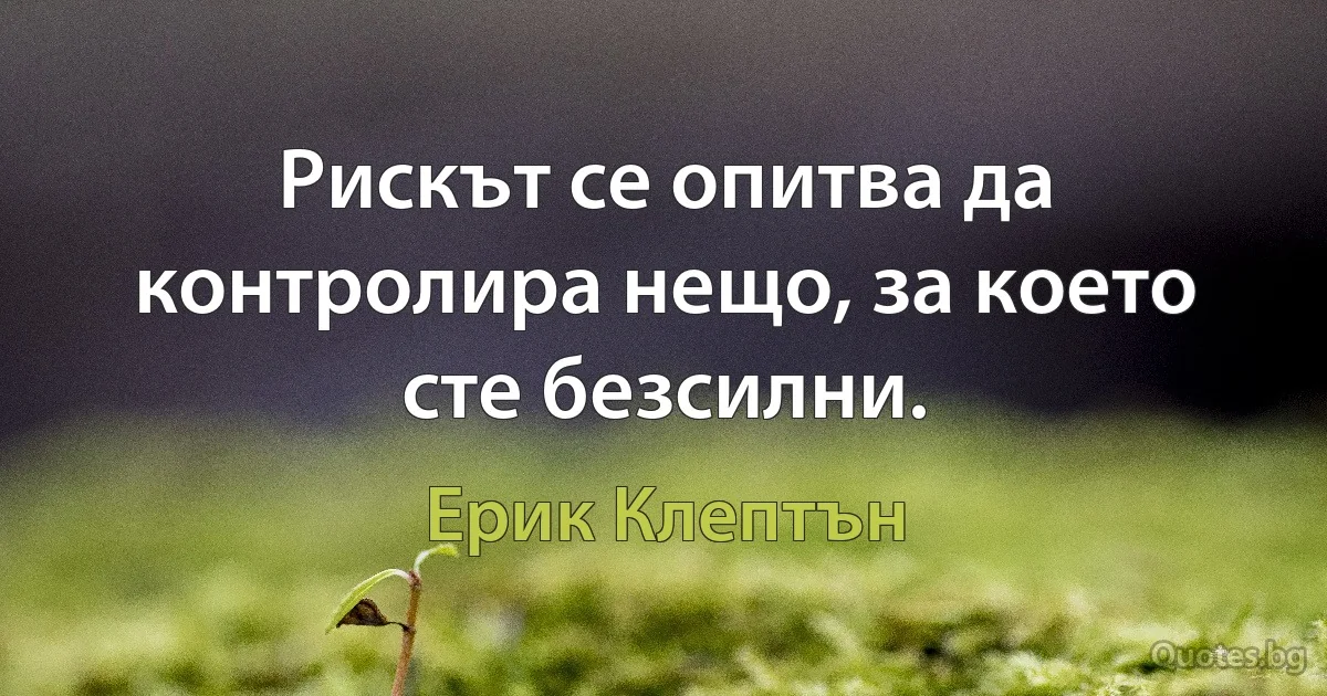 Рискът се опитва да контролира нещо, за което сте безсилни. (Ерик Клептън)