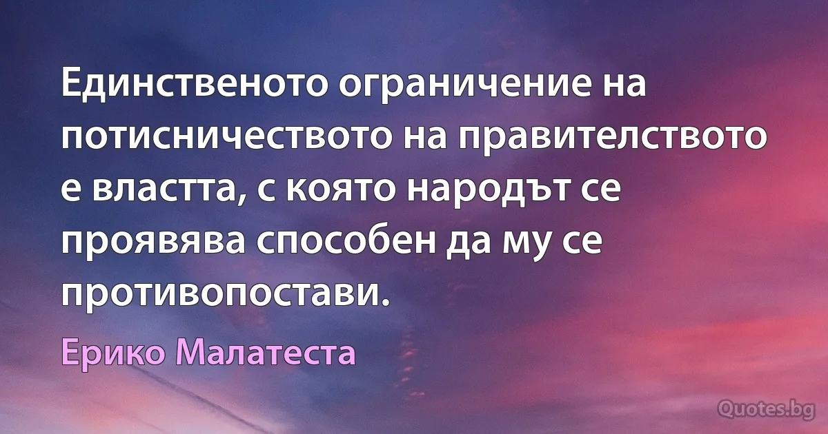 Единственото ограничение на потисничеството на правителството е властта, с която народът се проявява способен да му се противопостави. (Ерико Малатеста)