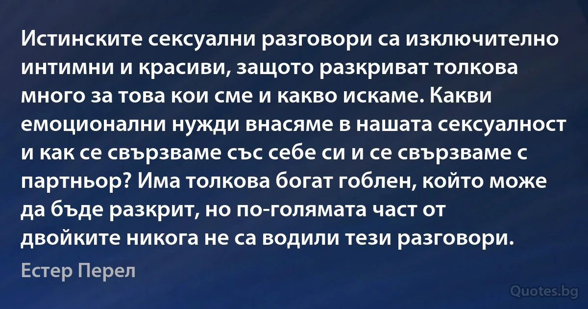 Истинските сексуални разговори са изключително интимни и красиви, защото разкриват толкова много за това кои сме и какво искаме. Какви емоционални нужди внасяме в нашата сексуалност и как се свързваме със себе си и се свързваме с партньор? Има толкова богат гоблен, който може да бъде разкрит, но по-голямата част от двойките никога не са водили тези разговори. (Естер Перел)