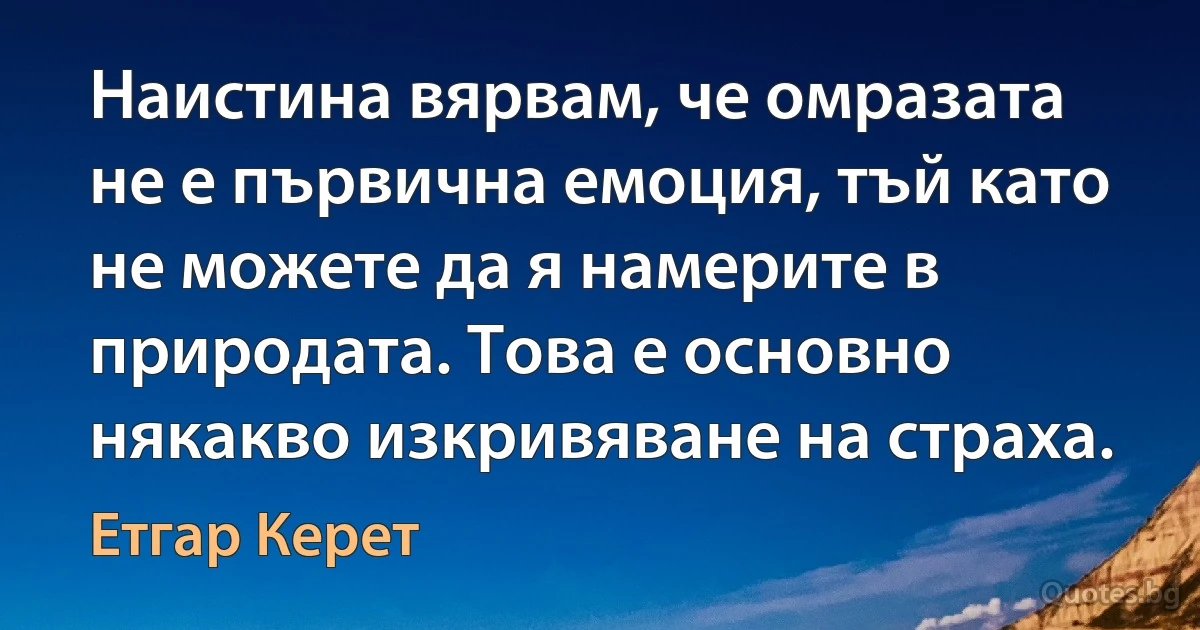 Наистина вярвам, че омразата не е първична емоция, тъй като не можете да я намерите в природата. Това е основно някакво изкривяване на страха. (Етгар Керет)