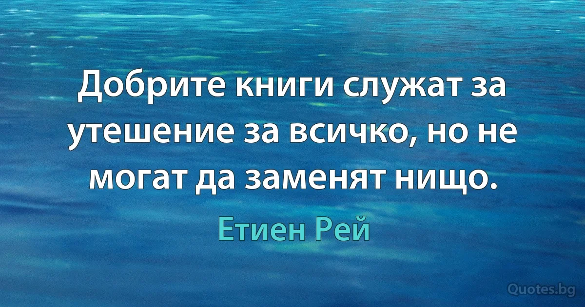 Добрите книги служат за утешение за всичко, но не могат да заменят нищо. (Етиен Рей)