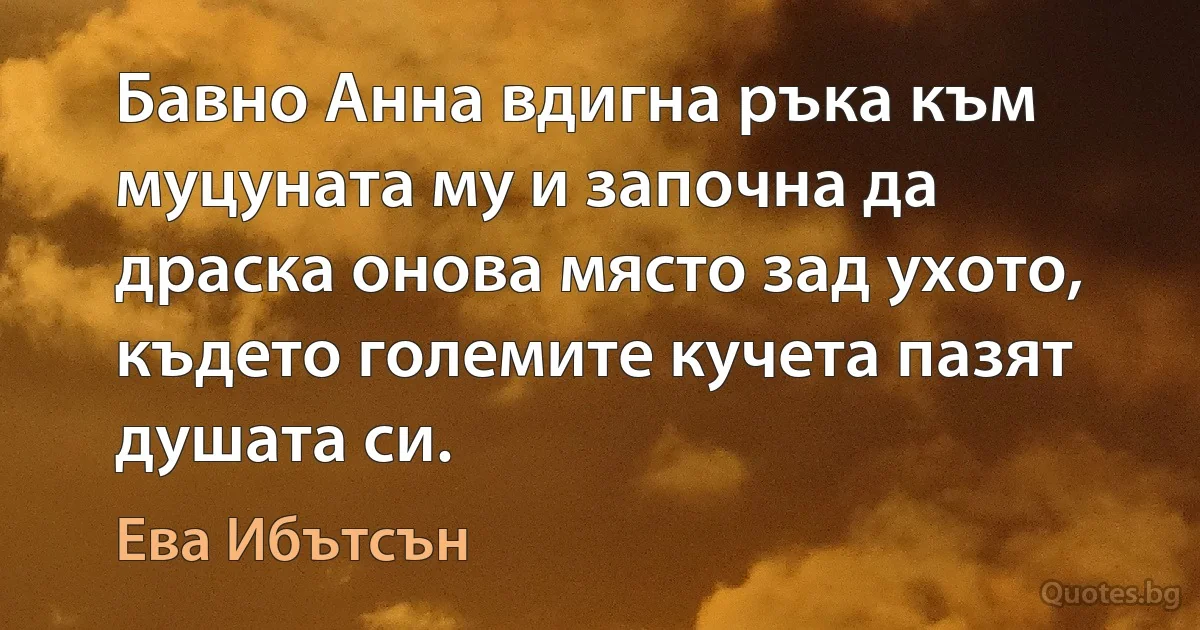 Бавно Анна вдигна ръка към муцуната му и започна да драска онова място зад ухото, където големите кучета пазят душата си. (Ева Ибътсън)