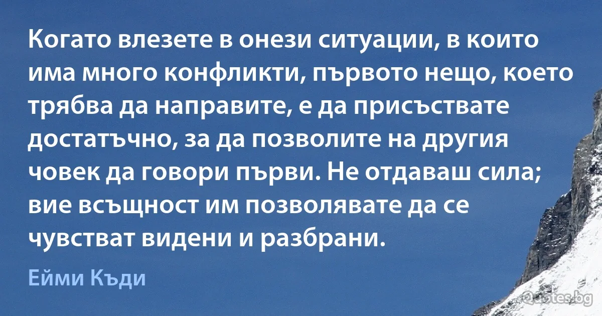 Когато влезете в онези ситуации, в които има много конфликти, първото нещо, което трябва да направите, е да присъствате достатъчно, за да позволите на другия човек да говори първи. Не отдаваш сила; вие всъщност им позволявате да се чувстват видени и разбрани. (Ейми Къди)