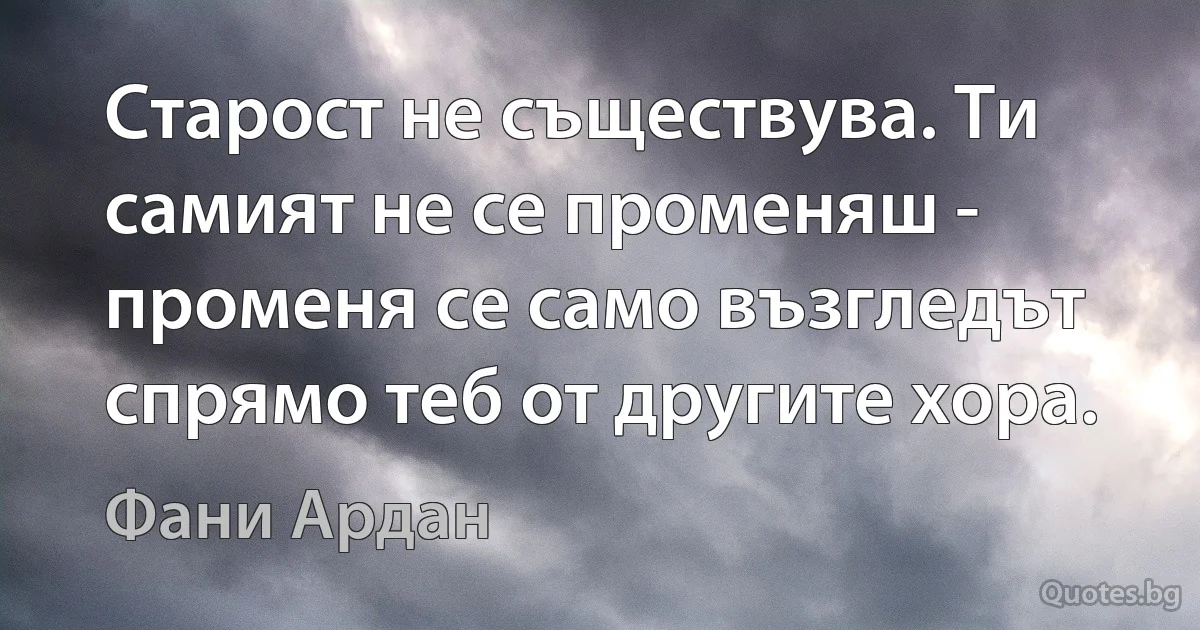 Старост не съществува. Ти самият не се променяш - променя се само възгледът спрямо теб от другите хора. (Фани Ардан)