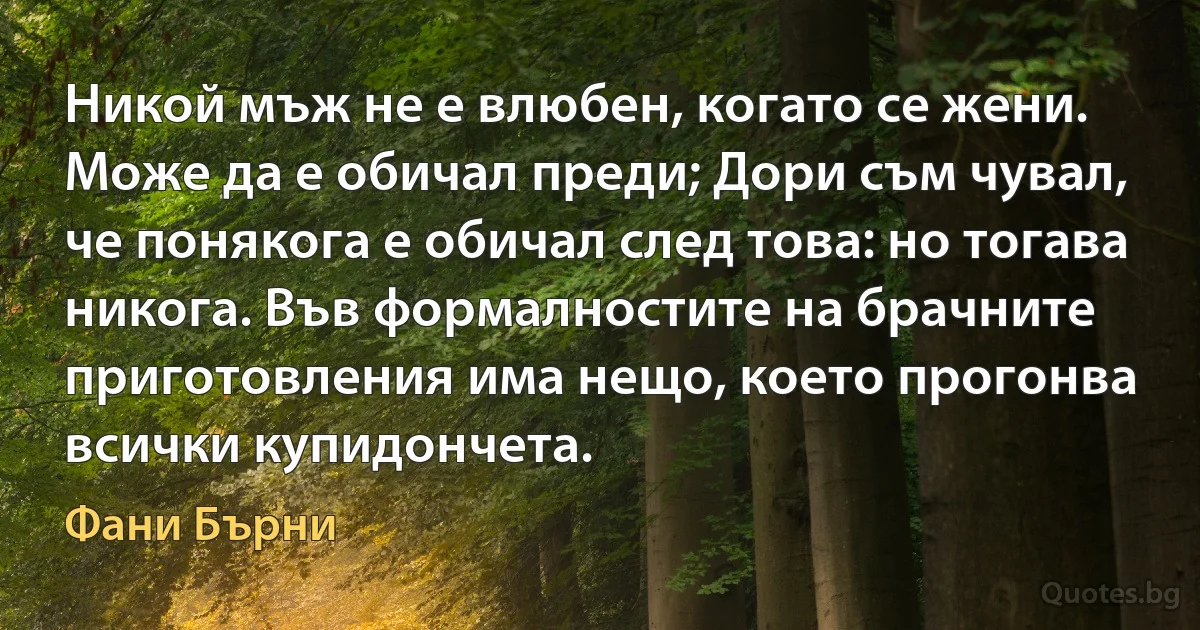 Никой мъж не е влюбен, когато се жени. Може да е обичал преди; Дори съм чувал, че понякога е обичал след това: но тогава никога. Във формалностите на брачните приготовления има нещо, което прогонва всички купидончета. (Фани Бърни)