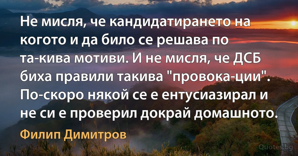 Не мисля, че кандидатирането на когото и да било се решава по та­кива мотиви. И не мисля, че ДСБ биха правили такива "провока­ции". По-скоро някой се е ентусиазирал и не си е проверил докрай домашното. (Филип Димитров)